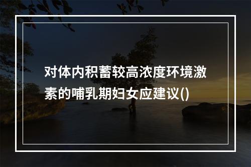 对体内积蓄较高浓度环境激素的哺乳期妇女应建议()