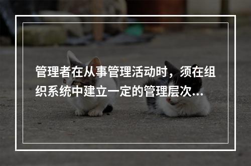 管理者在从事管理活动时，须在组织系统中建立一定的管理层次，按