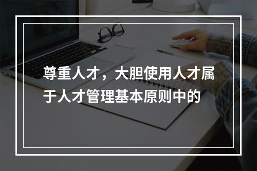 尊重人才，大胆使用人才属于人才管理基本原则中的