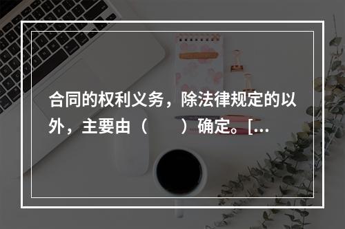 合同的权利义务，除法律规定的以外，主要由（　　）确定。[2