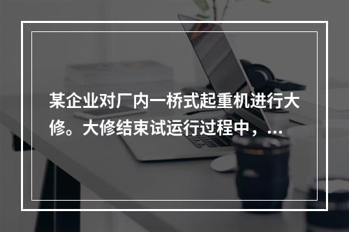 某企业对厂内一桥式起重机进行大修。大修结束试运行过程中，一把