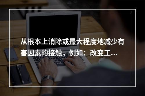 从根本上消除或最大程度地减少有害因素的接触，例如：改变工艺和