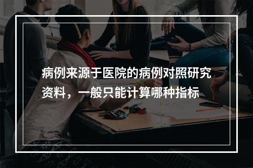 病例来源于医院的病例对照研究资料，一般只能计算哪种指标