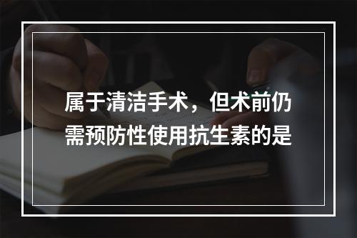 属于清洁手术，但术前仍需预防性使用抗生素的是