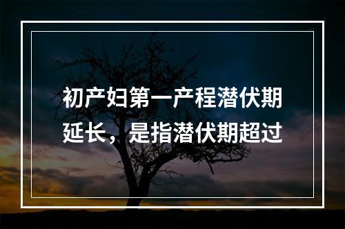 初产妇第一产程潜伏期延长，是指潜伏期超过