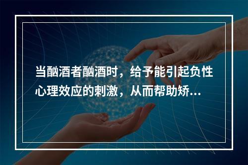 当酗酒者酗酒时，给予能引起负性心理效应的刺激，从而帮助矫正酗