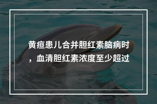 黄疸患儿合并胆红素脑病时，血清胆红素浓度至少超过