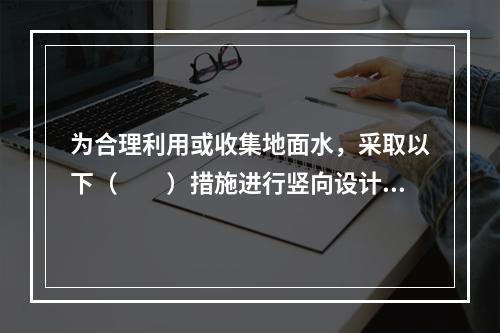 为合理利用或收集地面水，采取以下（　　）措施进行竖向设计是不