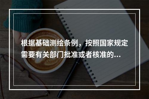 根据基础测绘条例，按照国家规定需要有关部门批准或者核准的测