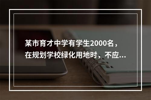 某市育才中学有学生2000名，在规划学校绿化用地时，不应小