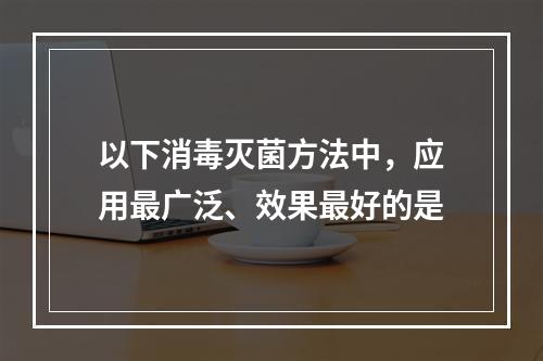 以下消毒灭菌方法中，应用最广泛、效果最好的是