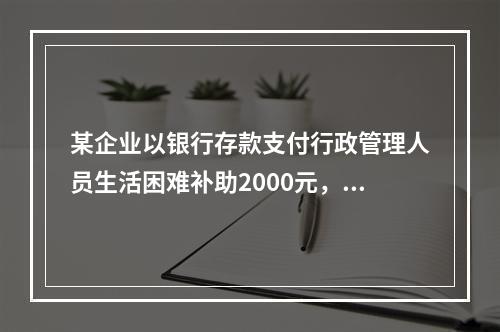 某企业以银行存款支付行政管理人员生活困难补助2000元，下列