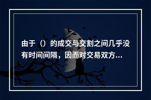 由于（）的成交与交割之间几乎没有时间间隔，因而对交易双方来说