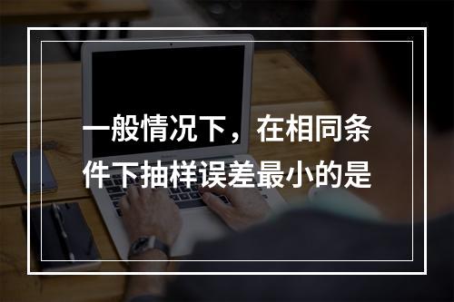 一般情况下，在相同条件下抽样误差最小的是