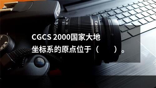 CGCS 2000国家大地坐标系的原点位于（　　）。