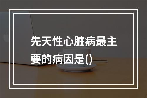 先天性心脏病最主要的病因是()