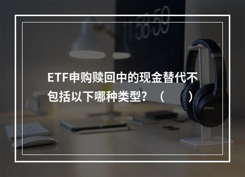 ETF申购赎回中的现金替代不包括以下哪种类型？（　　）