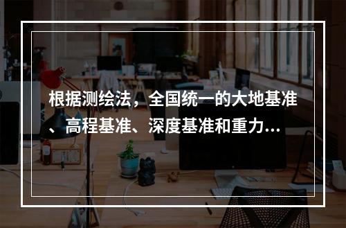 根据测绘法，全国统一的大地基准、高程基准、深度基准和重力基