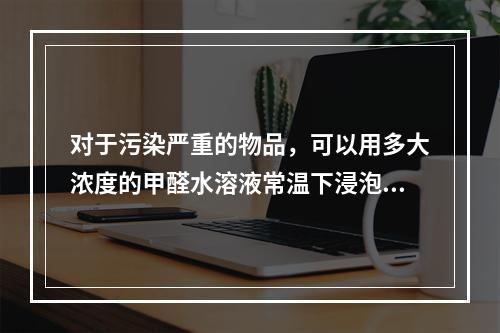 对于污染严重的物品，可以用多大浓度的甲醛水溶液常温下浸泡6～