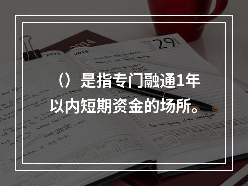 （）是指专门融通1年以内短期资金的场所。