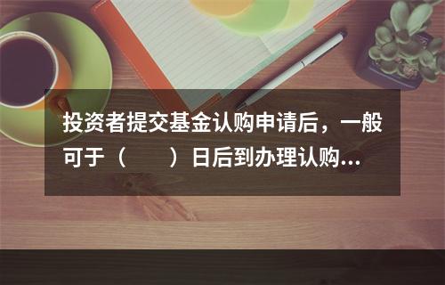 投资者提交基金认购申请后，一般可于（　　）日后到办理认购的网