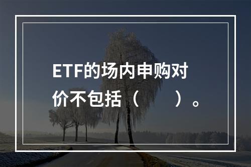 ETF的场内申购对价不包括（　　）。