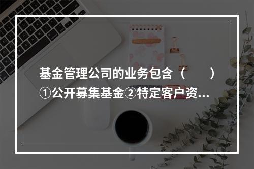 基金管理公司的业务包含（　　）①公开募集基金②特定客户资产管