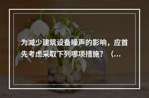 为减少建筑设备噪声的影响，应首先考虑采取下列哪项措施？（　