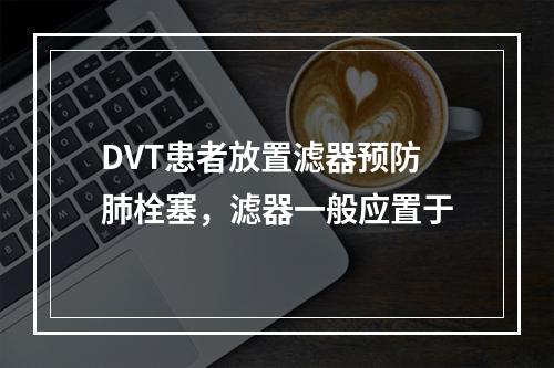 DVT患者放置滤器预防肺栓塞，滤器一般应置于