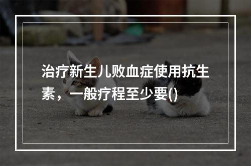 治疗新生儿败血症使用抗生素，一般疗程至少要()