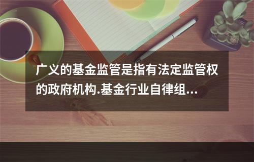 广义的基金监管是指有法定监管权的政府机构.基金行业自律组织.