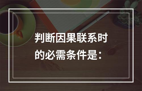 判断因果联系时的必需条件是：