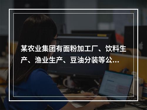 某农业集团有面粉加工厂、饮料生产、渔业生产、豆油分装等公司。