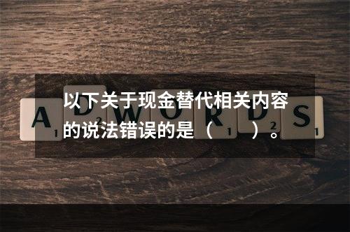 以下关于现金替代相关内容的说法错误的是（　　）。