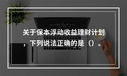 关于保本浮动收益理财计划，下列说法正确的是（）。