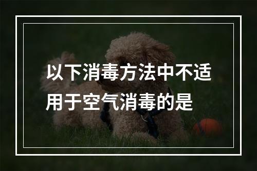 以下消毒方法中不适用于空气消毒的是