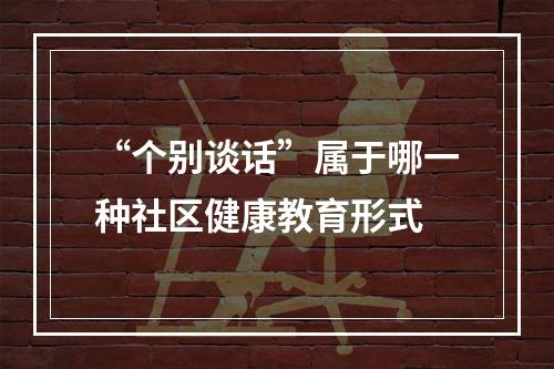 “个别谈话”属于哪一种社区健康教育形式