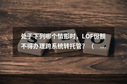 处于下列哪个情形时，LOF份额不得办理跨系统转托管？（　　）