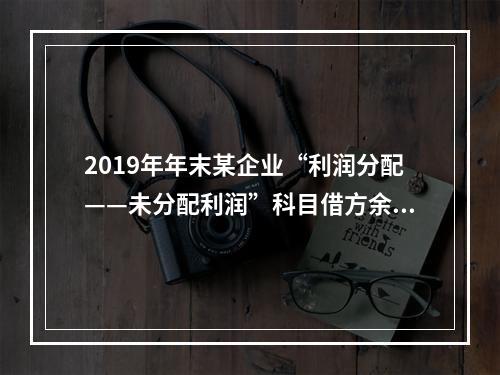 2019年年末某企业“利润分配——未分配利润”科目借方余额2