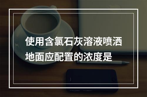 使用含氯石灰溶液喷洒地面应配置的浓度是