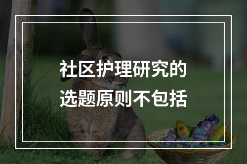 社区护理研究的选题原则不包括