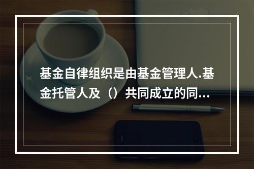 基金自律组织是由基金管理人.基金托管人及（）共同成立的同业协