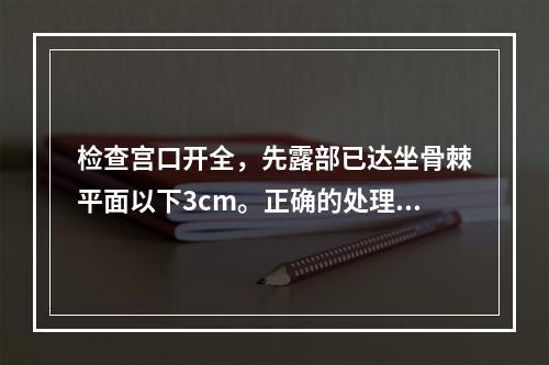 检查宫口开全，先露部已达坐骨棘平面以下3cm。正确的处理是