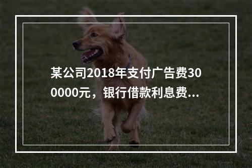 某公司2018年支付广告费300000元，银行借款利息费用2