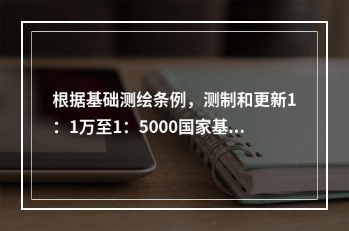 根据基础测绘条例，测制和更新1：1万至1：5000国家基本