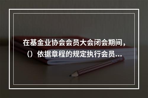 在基金业协会会员大会闭会期间，（）依据章程的规定执行会员大会