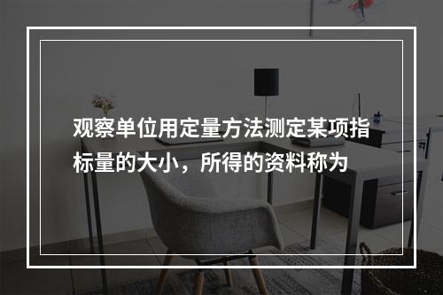 观察单位用定量方法测定某项指标量的大小，所得的资料称为