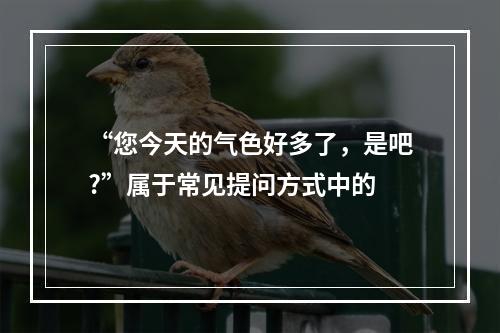 “您今天的气色好多了，是吧?”属于常见提问方式中的