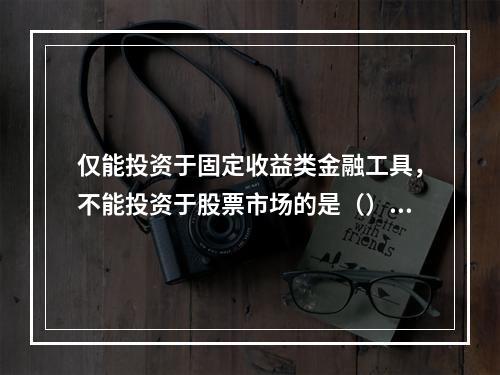 仅能投资于固定收益类金融工具，不能投资于股票市场的是（）。