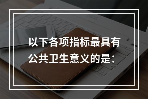 以下各项指标最具有公共卫生意义的是：